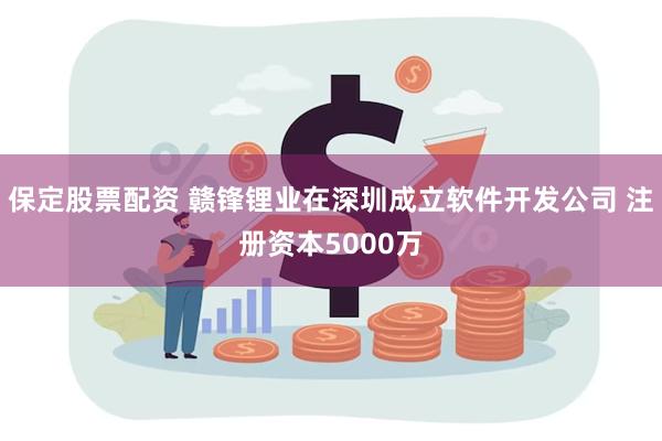 保定股票配资 赣锋锂业在深圳成立软件开发公司 注册资本5000万
