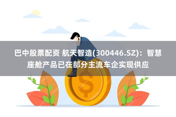 巴中股票配资 航天智造(300446.SZ)：智慧座舱产品已在部分主流车企实现供应