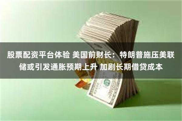 股票配资平台体验 美国前财长：特朗普施压美联储或引发通胀预期上升 加剧长期借贷成本