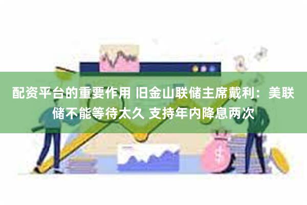 配资平台的重要作用 旧金山联储主席戴利：美联储不能等待太久 支持年内降息两次