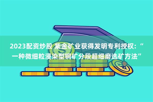 2023配资炒股 紫金矿业获得发明专利授权: “一种微细粒浸染型铜矿分段超细磨选矿方法”