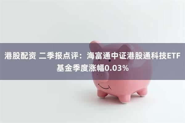港股配资 二季报点评：海富通中证港股通科技ETF基金季度涨幅0.03%