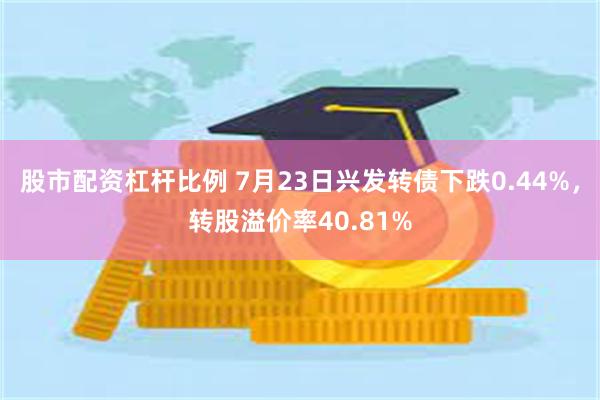 股市配资杠杆比例 7月23日兴发转债下跌0.44%，转股溢价率40.81%