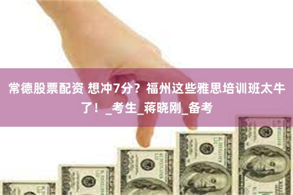 常德股票配资 想冲7分？福州这些雅思培训班太牛了！_考生_蒋晓刚_备考