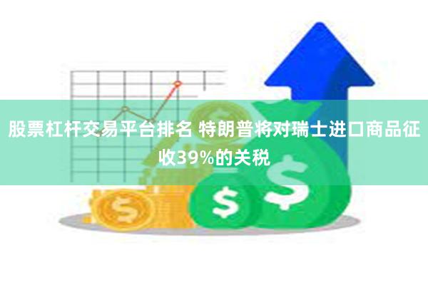 股票杠杆交易平台排名 特朗普将对瑞士进口商品征收39%的关税