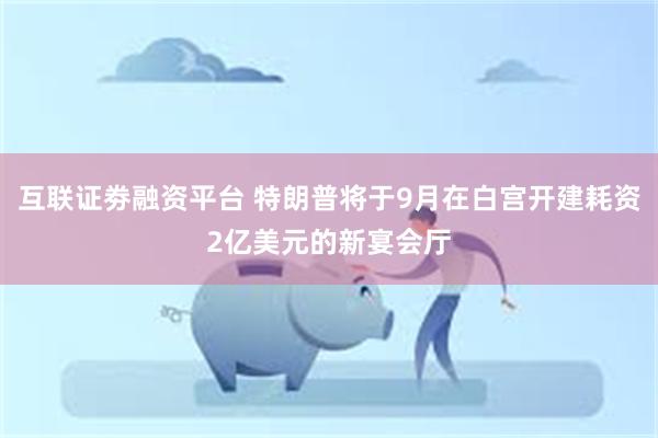 互联证劵融资平台 特朗普将于9月在白宫开建耗资2亿美元的新宴会厅
