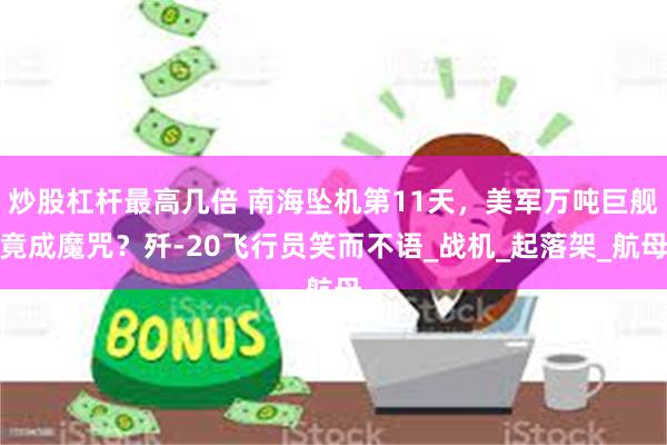 炒股杠杆最高几倍 南海坠机第11天，美军万吨巨舰竟成魔咒？歼-20飞行员笑而不语_战机_起落架_航母