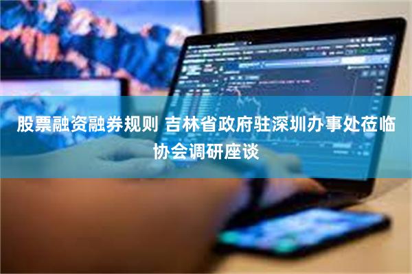 股票融资融券规则 吉林省政府驻深圳办事处莅临协会调研座谈