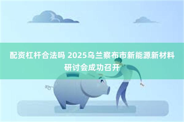 配资杠杆合法吗 2025乌兰察布市新能源新材料研讨会成功召开