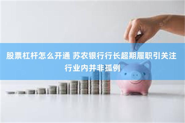 股票杠杆怎么开通 苏农银行行长超期履职引关注 行业内并非孤例