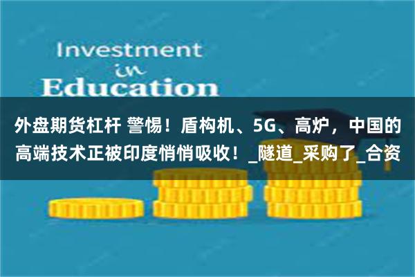 外盘期货杠杆 警惕！盾构机、5G、高炉，中国的高端技术正被印度悄悄吸收！_隧道_采购了_合资