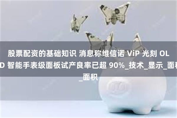 股票配资的基础知识 消息称维信诺 ViP 光刻 OLED 智能手表级面板试产良率已超 90%_技术_显示_面积