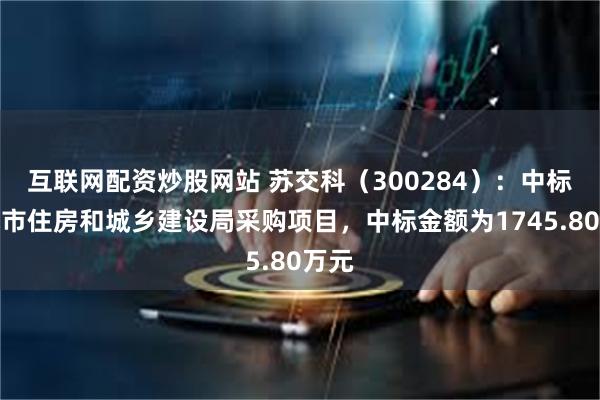 互联网配资炒股网站 苏交科（300284）：中标如皋市住房和城乡建设局采购项目，中标金额为1745.80万元