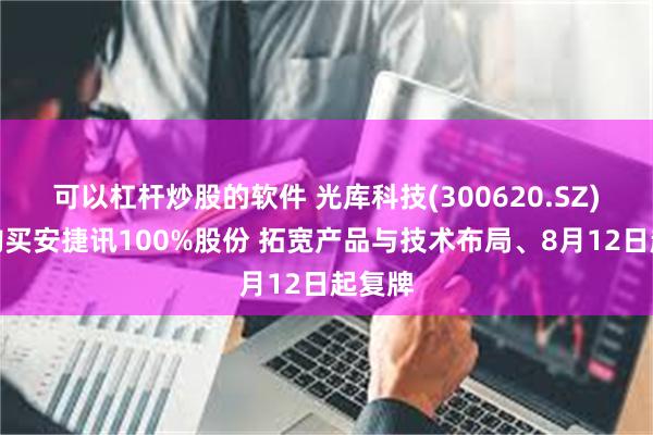 可以杠杆炒股的软件 光库科技(300620.SZ)：拟购买安捷讯100%股份 拓宽产品与技术布局、8月12日起复牌