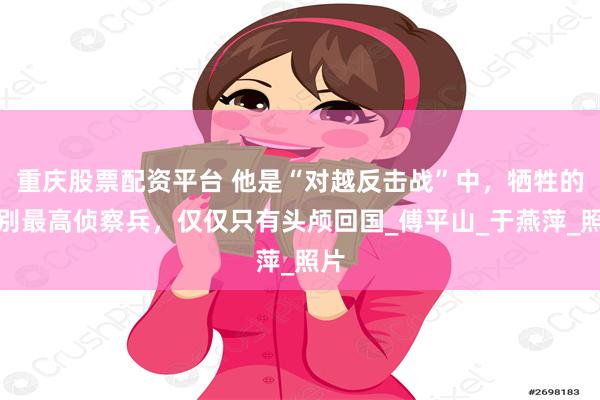 重庆股票配资平台 他是“对越反击战”中，牺牲的级别最高侦察兵，仅仅只有头颅回国_傅平山_于燕萍_照片