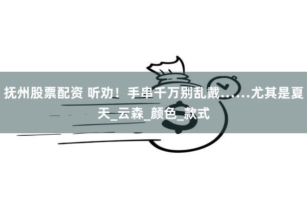 抚州股票配资 听劝！手串千万别乱戴……尤其是夏天_云森_颜色_款式