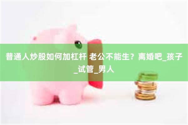 普通人炒股如何加杠杆 老公不能生？离婚吧_孩子_试管_男人