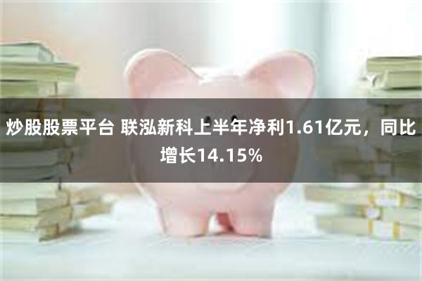 炒股股票平台 联泓新科上半年净利1.61亿元，同比增长14.15%