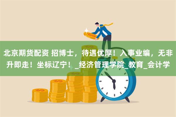 北京期货配资 招博士，待遇优厚！入事业编，无非升即走！坐标辽宁！_经济管理学院_教育_会计学
