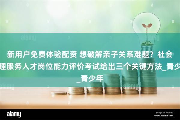 新用户免费体验配资 想破解亲子关系难题？社会心理服务人才岗位能力评价考试给出三个关键方法_青少年