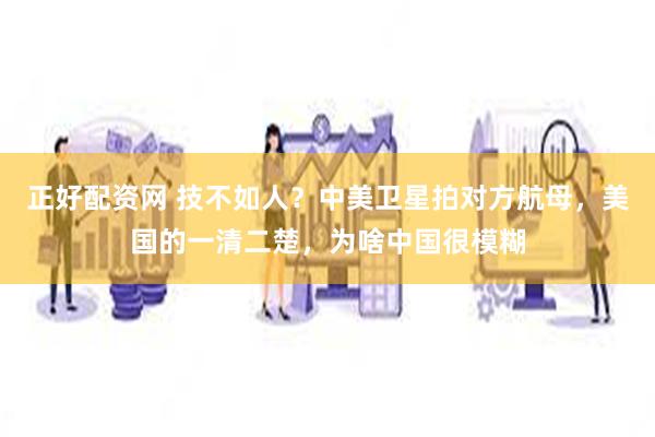 正好配资网 技不如人？中美卫星拍对方航母，美国的一清二楚，为啥中国很模糊