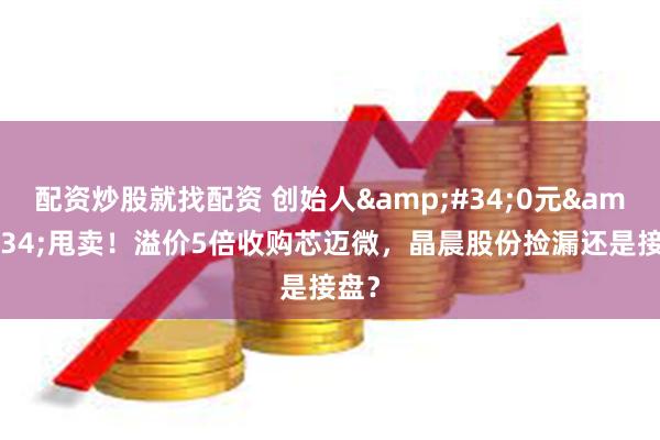 配资炒股就找配资 创始人&#34;0元&#34;甩卖！溢价5倍收购芯迈微，晶晨股份捡漏还是接盘？