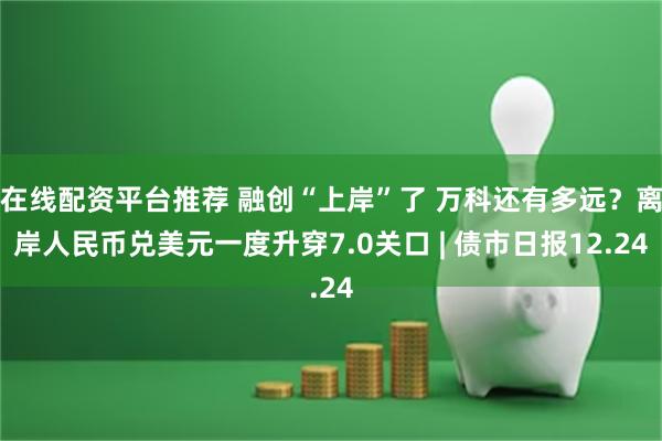 在线配资平台推荐 融创“上岸”了 万科还有多远？离岸人民币兑美元一度升穿7.0关口 | 债市日报12.24