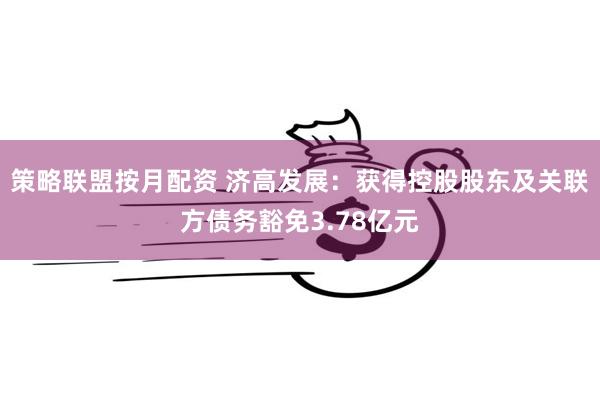 策略联盟按月配资 济高发展：获得控股股东及关联方债务豁免3.78亿元